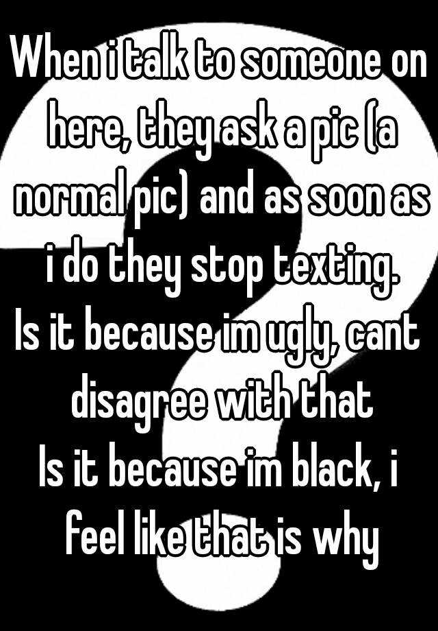 When i talk to someone on here, they ask a pic (a normal pic) and as soon as i do they stop texting.
Is it because im ugly, cant disagree with that
Is it because im black, i feel like that is why