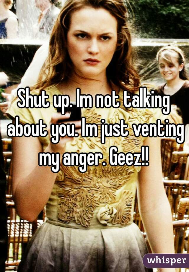 Shut up. Im not talking about you. Im just venting my anger. Geez!! 