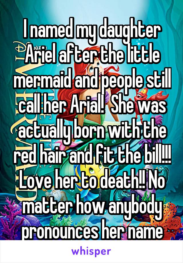 I named my daughter Ariel after the little mermaid and people still call her Arial!  She was actually born with the red hair and fit the bill!!! Love her to death!! No matter how anybody pronounces her name