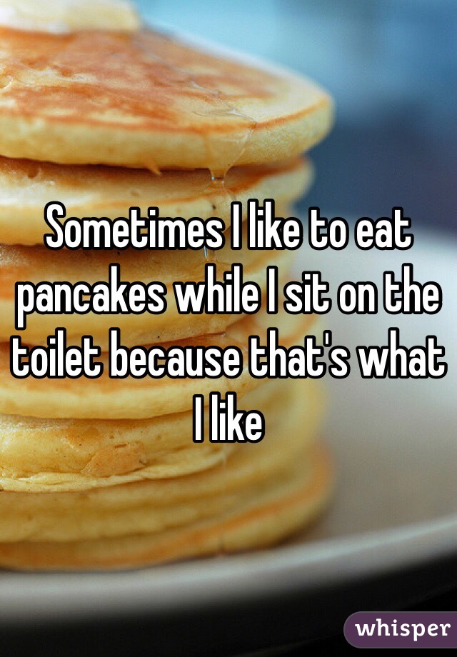 Sometimes I like to eat pancakes while I sit on the toilet because that's what I like 