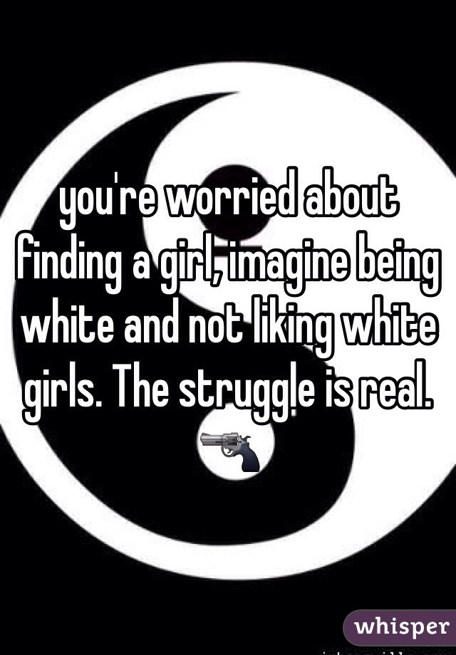 you're worried about finding a girl, imagine being white and not liking white girls. The struggle is real. 🔫