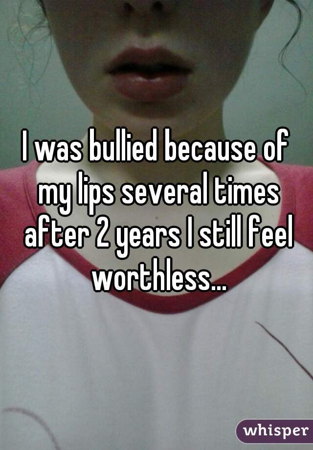 I was bullied because of my lips several times after 2 years I still feel worthless...