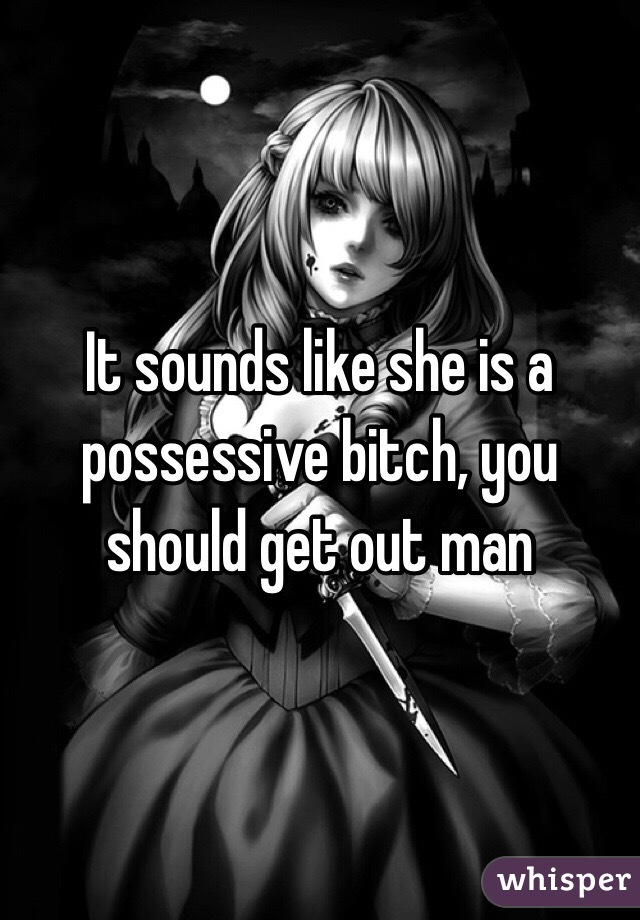 It sounds like she is a possessive bitch, you should get out man