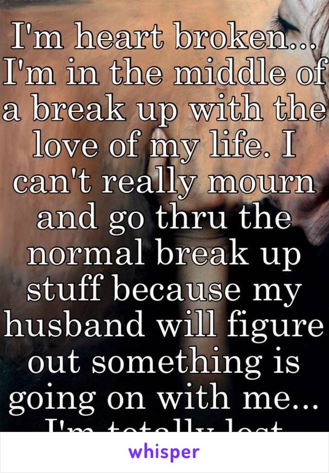 I'm heart broken... I'm in the middle of a break up with the love of my life. I can't really mourn and go thru the normal break up stuff because my husband will figure out something is going on with me... I'm totally lost