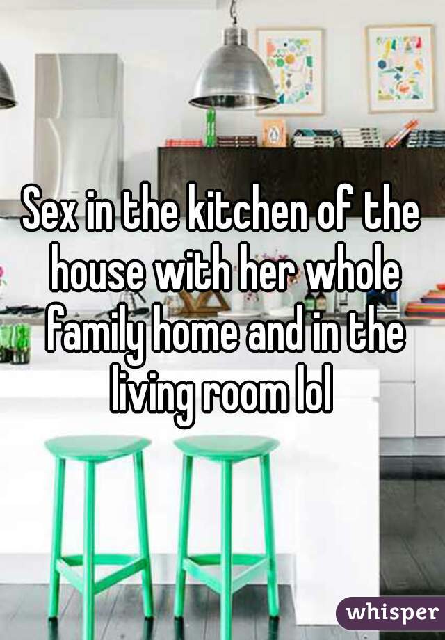 Sex in the kitchen of the house with her whole family home and in the living room lol 
