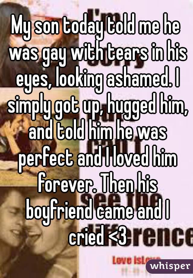 My son today told me he was gay with tears in his eyes, looking ashamed. I simply got up, hugged him, and told him he was perfect and I loved him forever. Then his boyfriend came and I cried <3