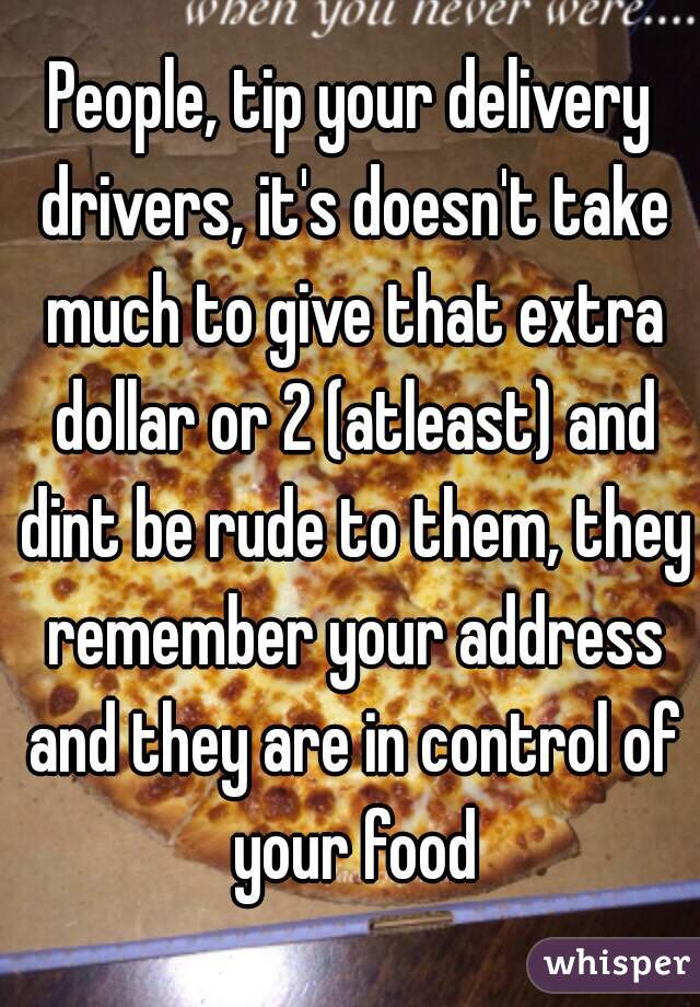 People, tip your delivery drivers, it's doesn't take much to give that extra dollar or 2 (atleast) and dint be rude to them, they remember your address and they are in control of your food