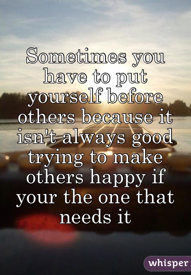 Sometimes you have to put yourself before others because it isn't always good trying to make others happy if your the one that needs it