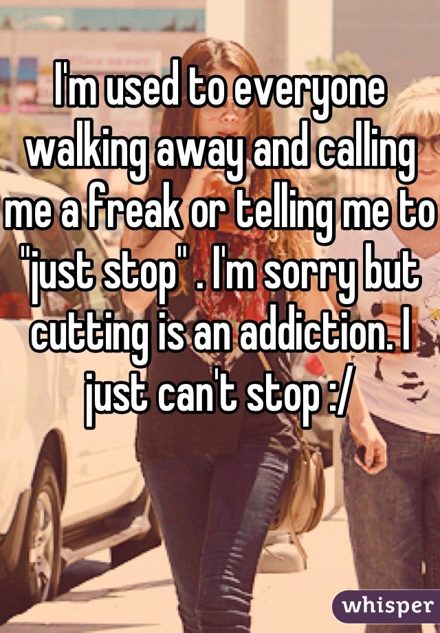 I'm used to everyone walking away and calling me a freak or telling me to "just stop" . I'm sorry but cutting is an addiction. I just can't stop :/