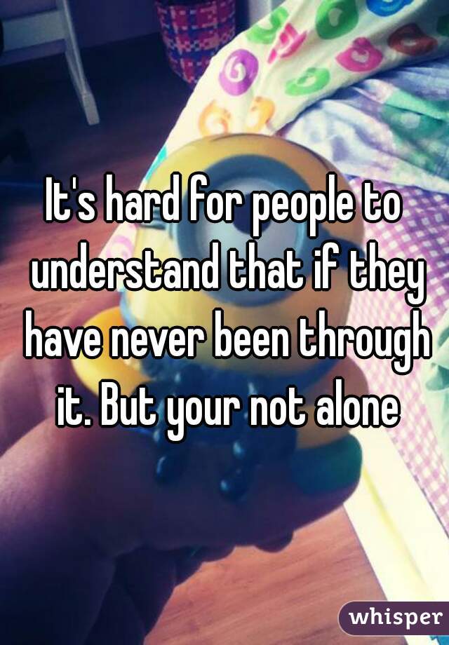 It's hard for people to understand that if they have never been through it. But your not alone