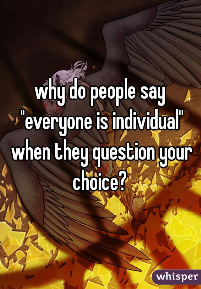 why do people say "everyone is individual" when they question your choice? 