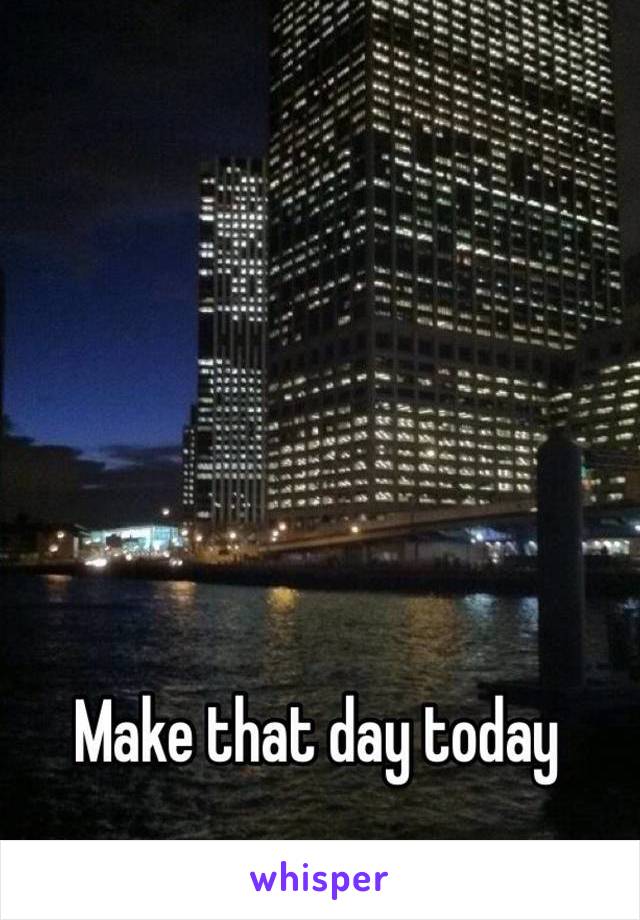 Make that day today