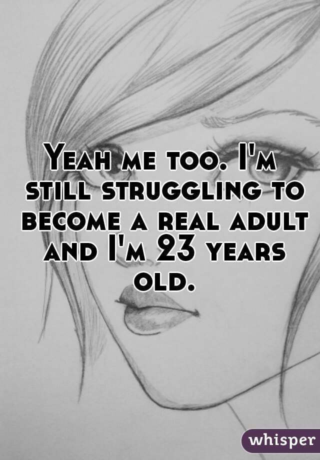Yeah me too. I'm still struggling to become a real adult and I'm 23 years old.