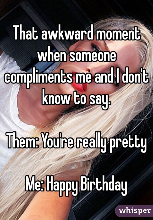 That awkward moment when someone compliments me and I don't know to say. 

Them: You're really pretty 

Me: Happy Birthday 