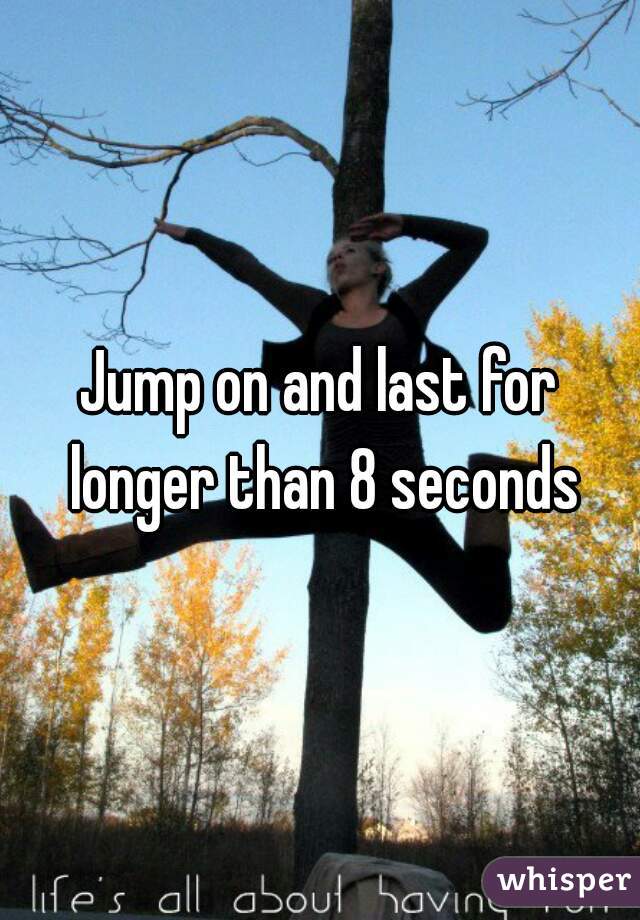 Jump on and last for longer than 8 seconds