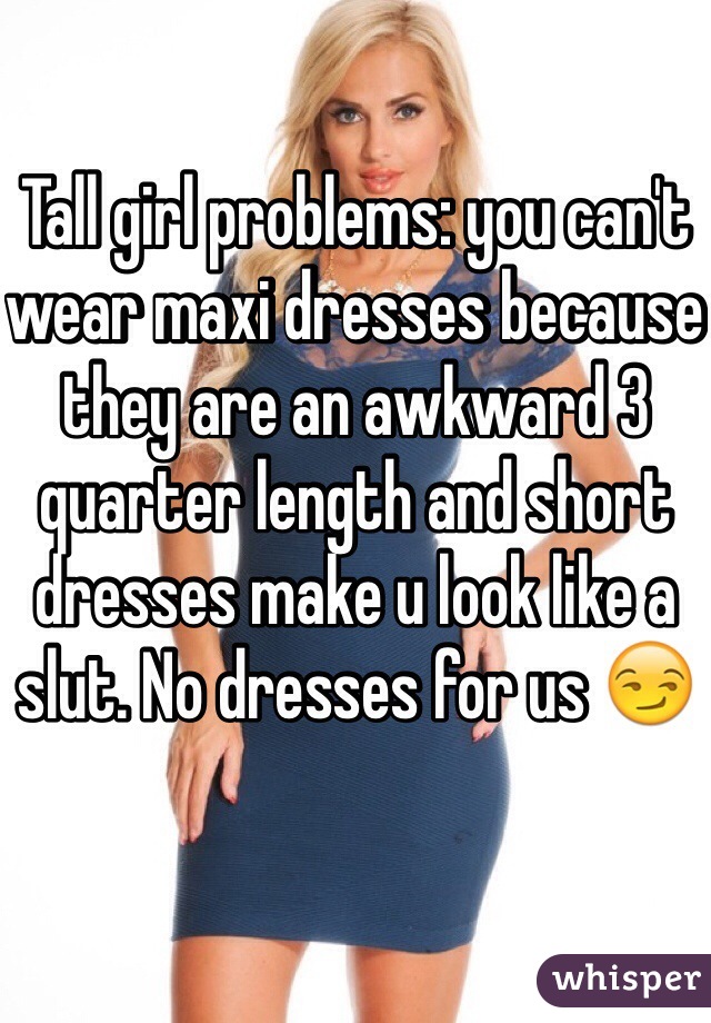 Tall girl problems: you can't wear maxi dresses because they are an awkward 3 quarter length and short dresses make u look like a slut. No dresses for us 😏