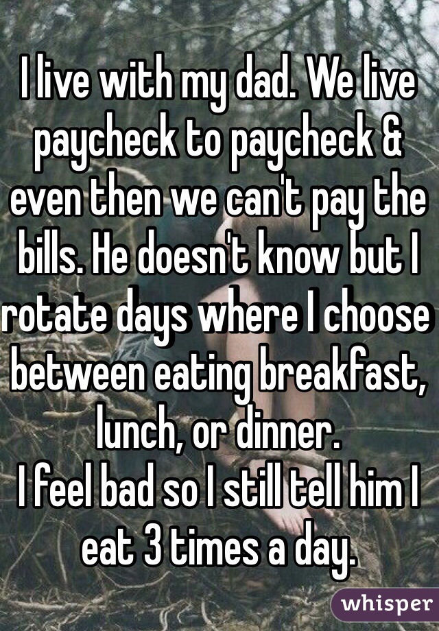 I live with my dad. We live paycheck to paycheck & even then we can't pay the bills. He doesn't know but I rotate days where I choose between eating breakfast, lunch, or dinner.
I feel bad so I still tell him I eat 3 times a day. 