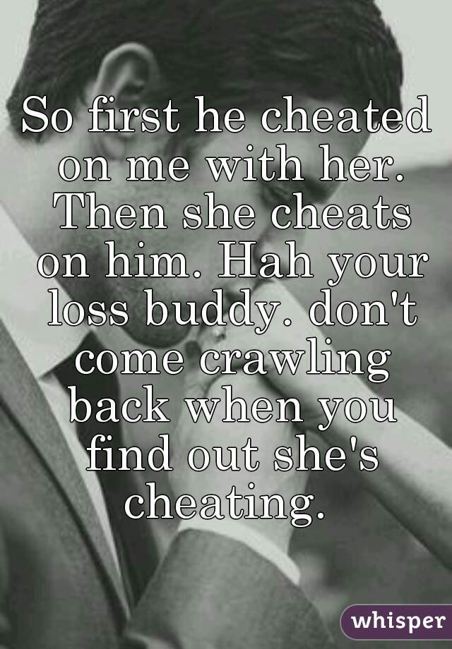 So first he cheated on me with her. Then she cheats on him. Hah your loss buddy. don't come crawling back when you find out she's cheating. 