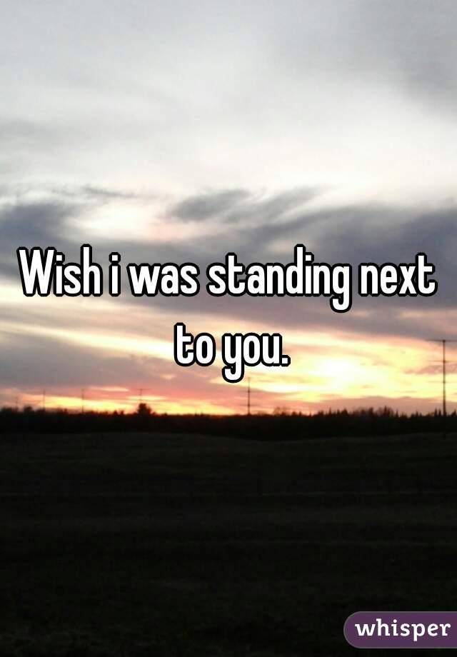 Wish i was standing next to you.