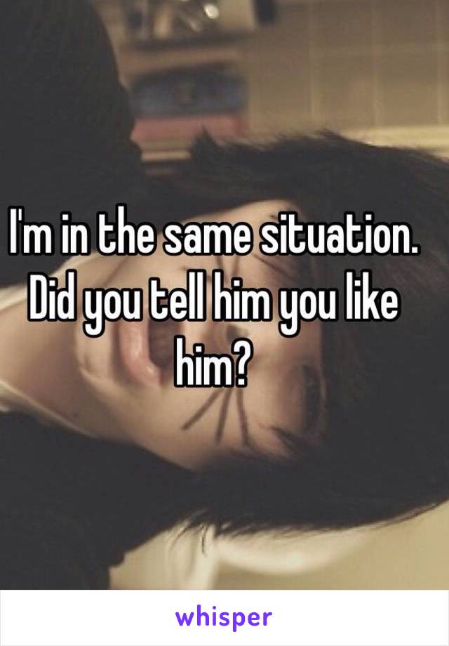 I'm in the same situation. Did you tell him you like him?