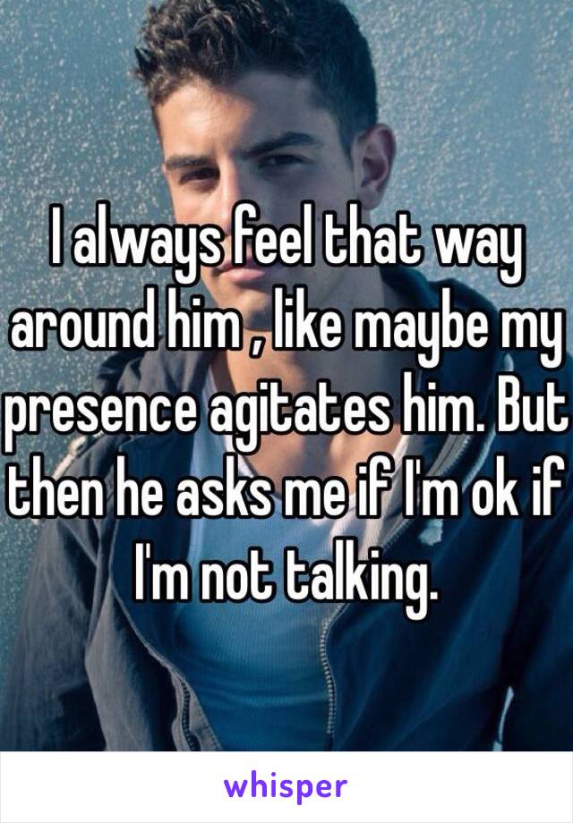 I always feel that way around him , like maybe my presence agitates him. But then he asks me if I'm ok if I'm not talking. 