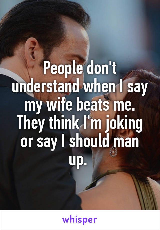 People don't understand when I say my wife beats me. They think I'm joking or say I should man up. 