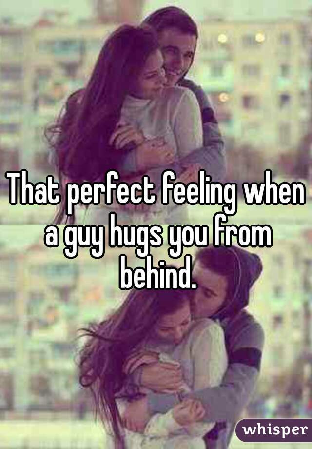 That perfect feeling when a guy hugs you from behind.