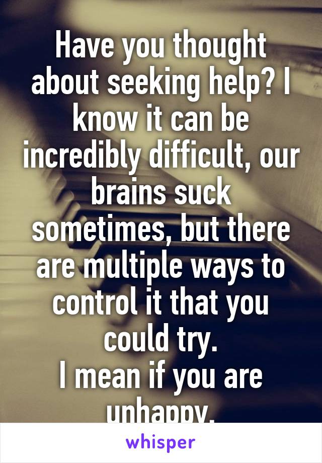 Have you thought about seeking help? I know it can be incredibly difficult, our brains suck sometimes, but there are multiple ways to control it that you could try.
I mean if you are unhappy.