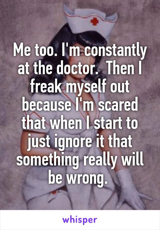 Me too. I'm constantly at the doctor.  Then I freak myself out because I'm scared that when I start to just ignore it that something really will be wrong. 