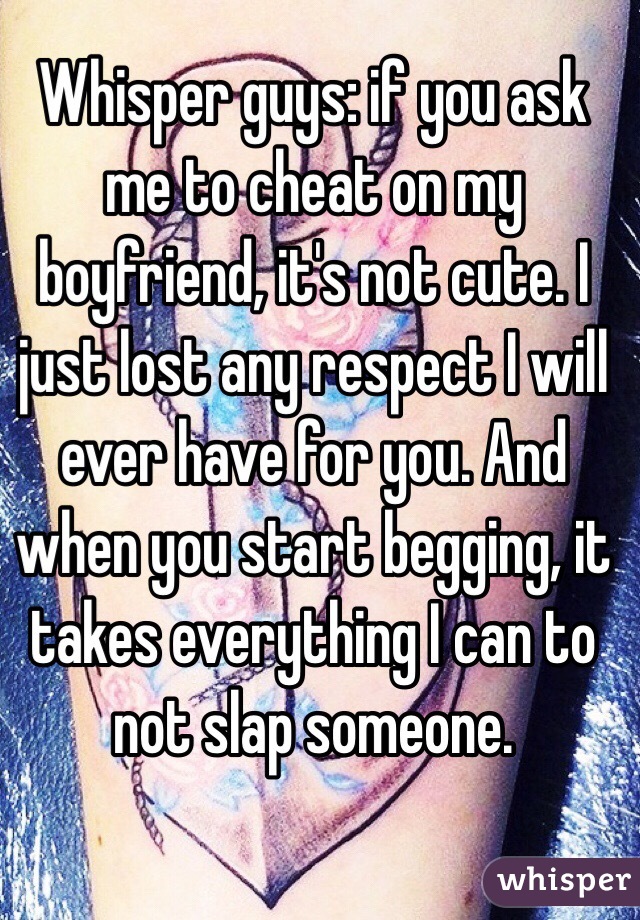 Whisper guys: if you ask me to cheat on my boyfriend, it's not cute. I just lost any respect I will ever have for you. And when you start begging, it takes everything I can to not slap someone. 