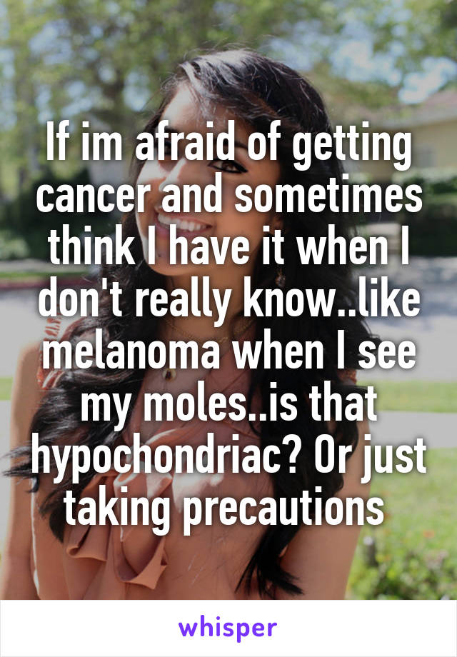 If im afraid of getting cancer and sometimes think I have it when I don't really know..like melanoma when I see my moles..is that hypochondriac? Or just taking precautions 