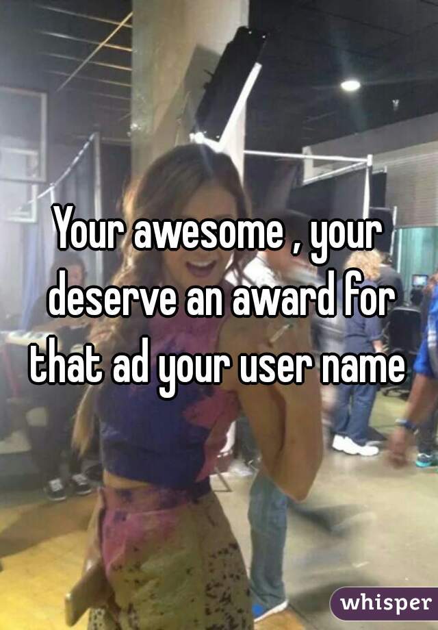Your awesome , your deserve an award for that ad your user name 