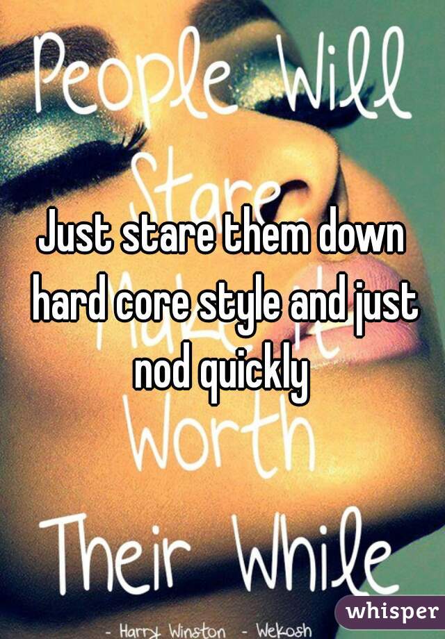 Just stare them down hard core style and just nod quickly 