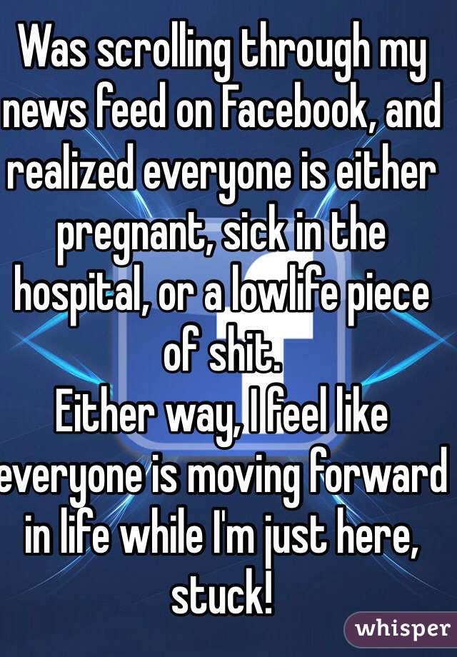 Was scrolling through my news feed on Facebook, and realized everyone is either pregnant, sick in the hospital, or a lowlife piece of shit.
Either way, I feel like everyone is moving forward in life while I'm just here, stuck!