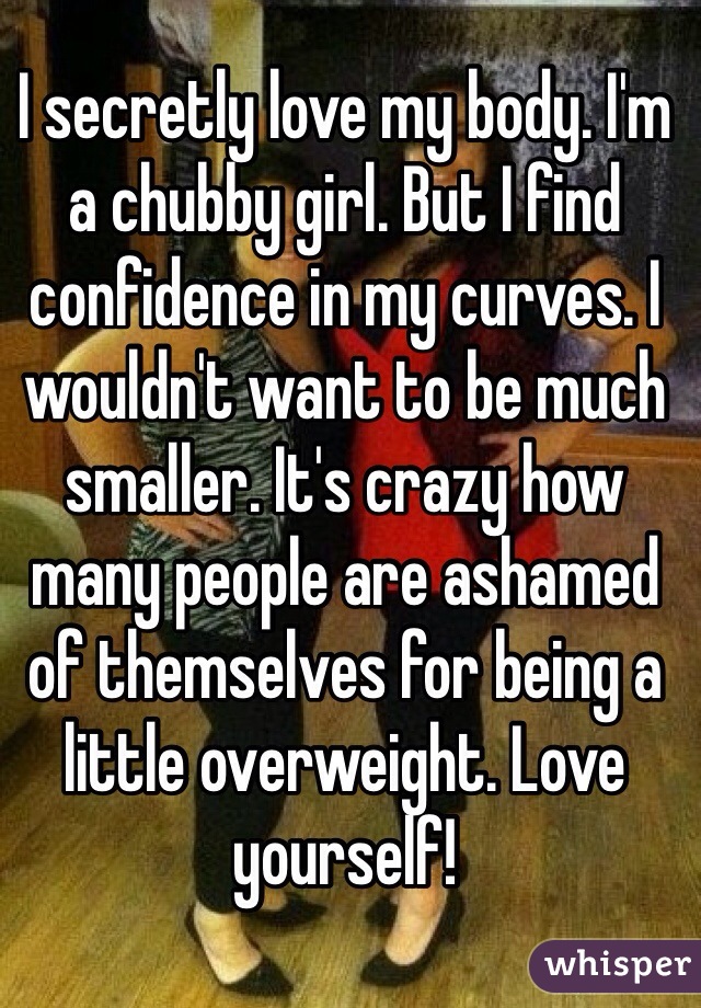 I secretly love my body. I'm a chubby girl. But I find confidence in my curves. I wouldn't want to be much smaller. It's crazy how many people are ashamed of themselves for being a little overweight. Love yourself! 