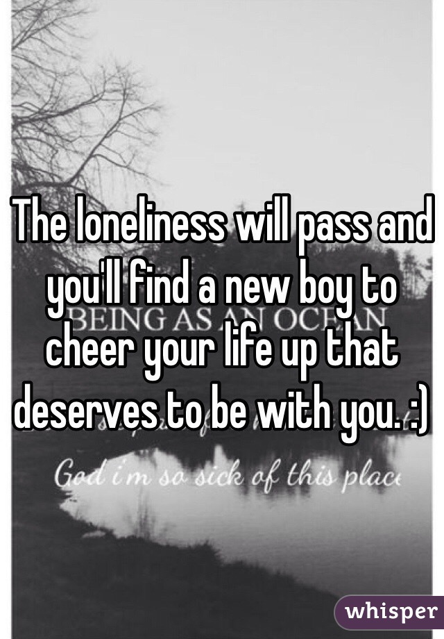 The loneliness will pass and you'll find a new boy to cheer your life up that deserves to be with you. :)