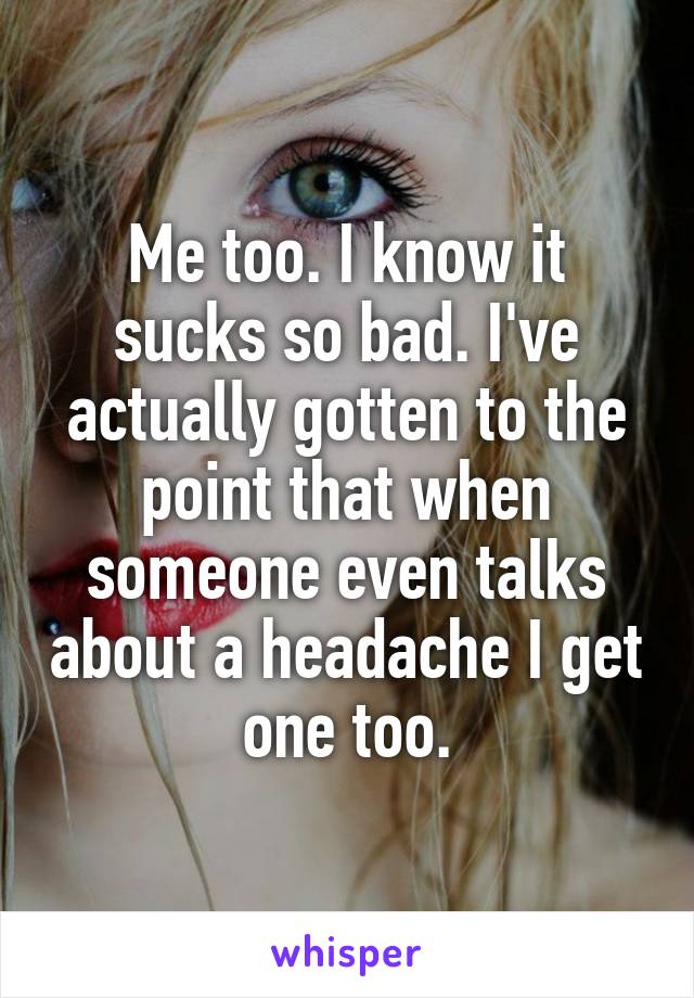 Me too. I know it sucks so bad. I've actually gotten to the point that when someone even talks about a headache I get one too.