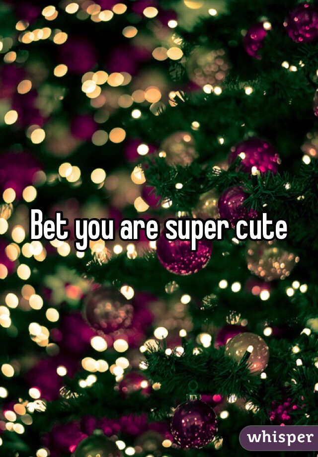 Bet you are super cute