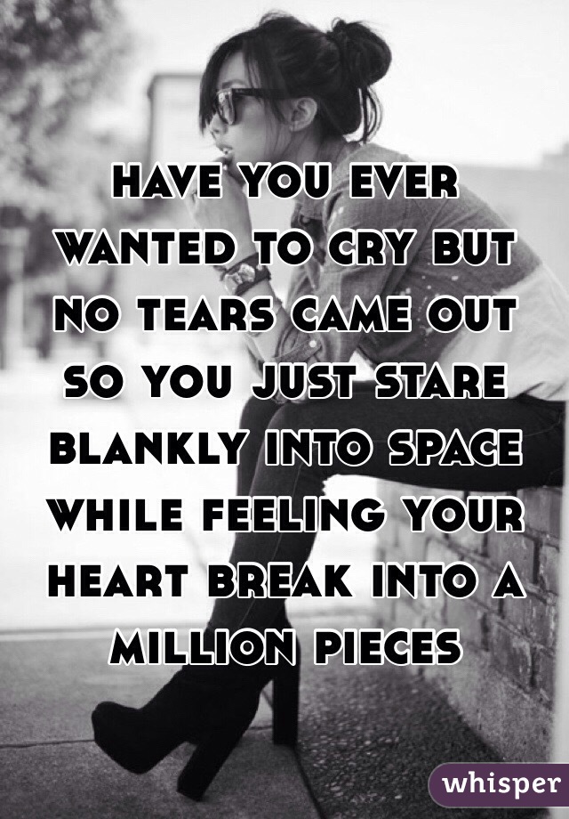 have you ever wanted to cry but no tears came out so you just stare blankly into space while feeling your heart break into a million pieces