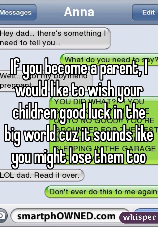 If you become a parent, I would like to wish your children good luck in the big world cuz it sounds like you might lose them too