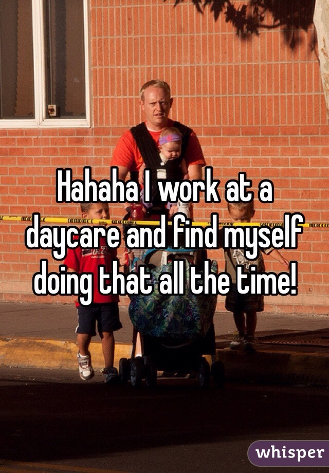 Hahaha I work at a daycare and find myself doing that all the time!