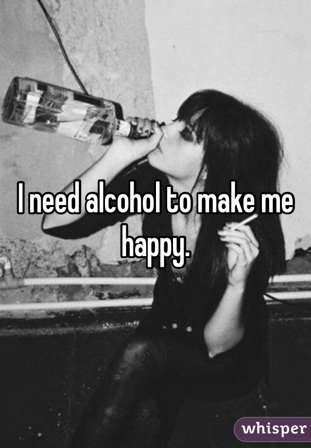 I need alcohol to make me happy.
