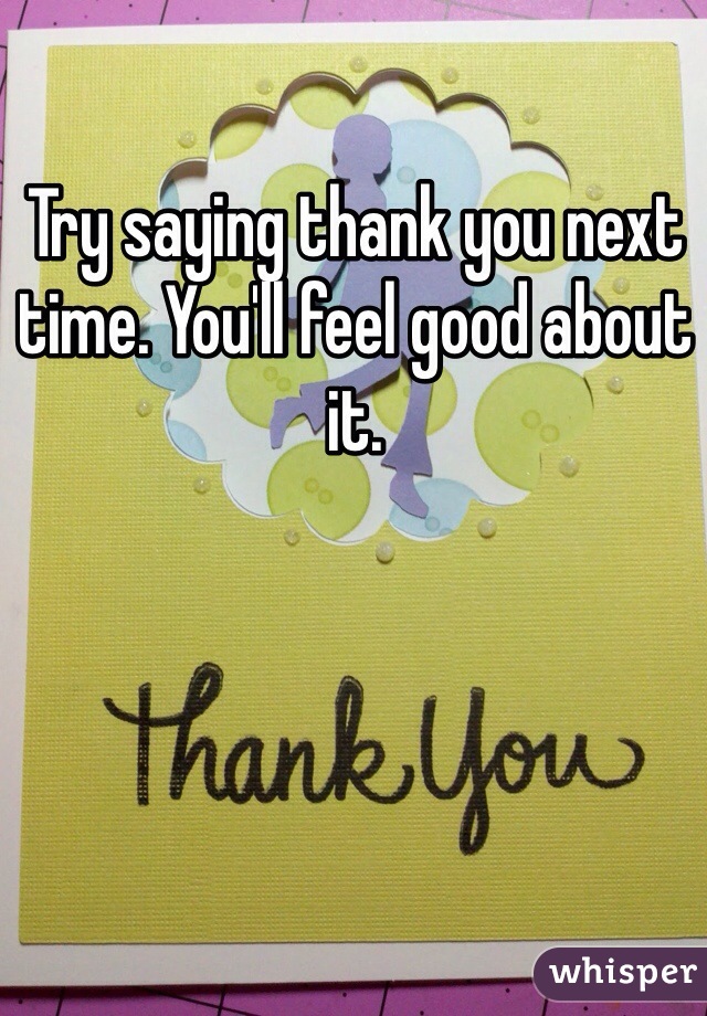 Try saying thank you next time. You'll feel good about it.