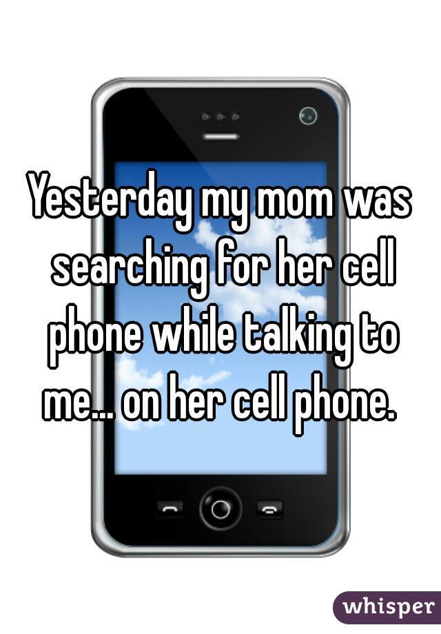 Yesterday my mom was searching for her cell phone while talking to me... on her cell phone. 
