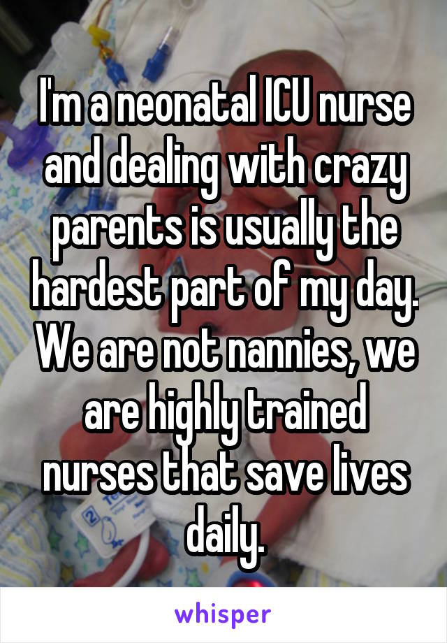 I'm a neonatal ICU nurse and dealing with crazy parents is usually the hardest part of my day. We are not nannies, we are highly trained nurses that save lives daily.