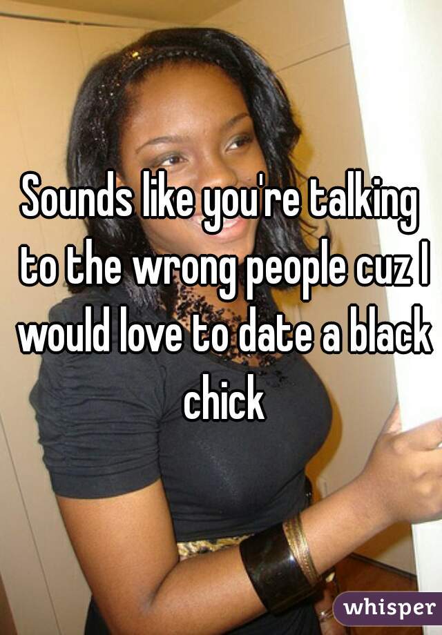Sounds like you're talking to the wrong people cuz I would love to date a black chick