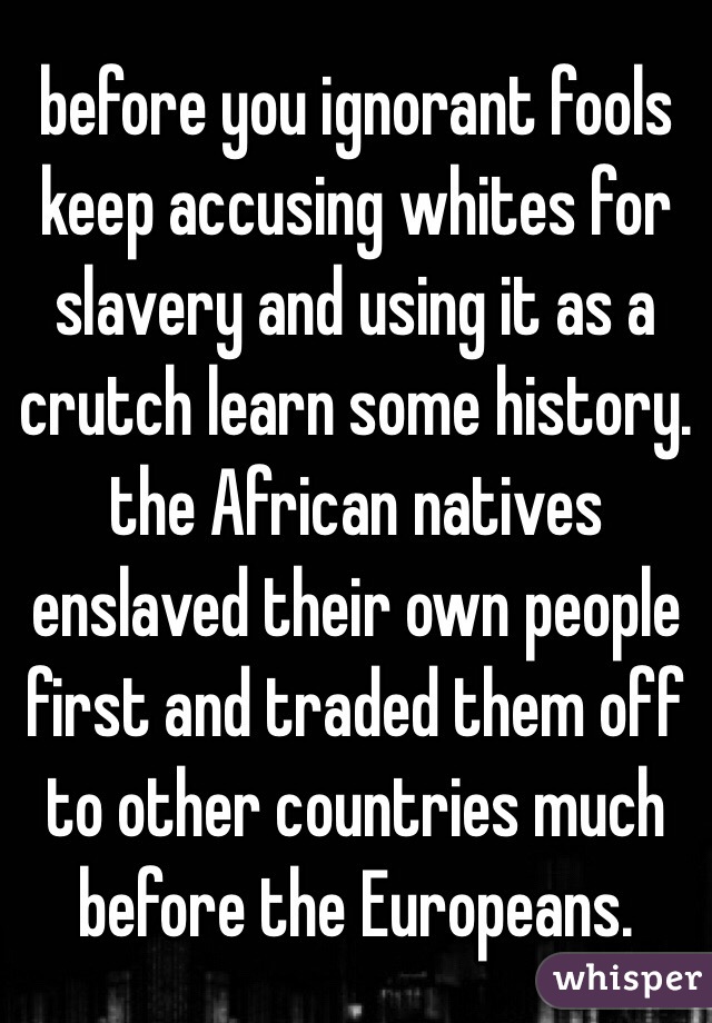 before you ignorant fools keep accusing whites for slavery and using it as a crutch learn some history. the African natives enslaved their own people first and traded them off to other countries much before the Europeans. 