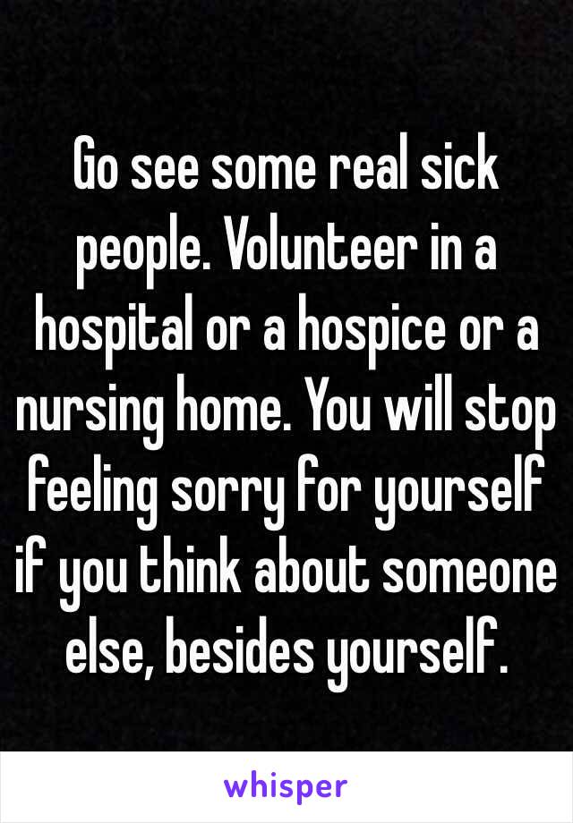 Go see some real sick people. Volunteer in a hospital or a hospice or a nursing home. You will stop feeling sorry for yourself if you think about someone else, besides yourself. 