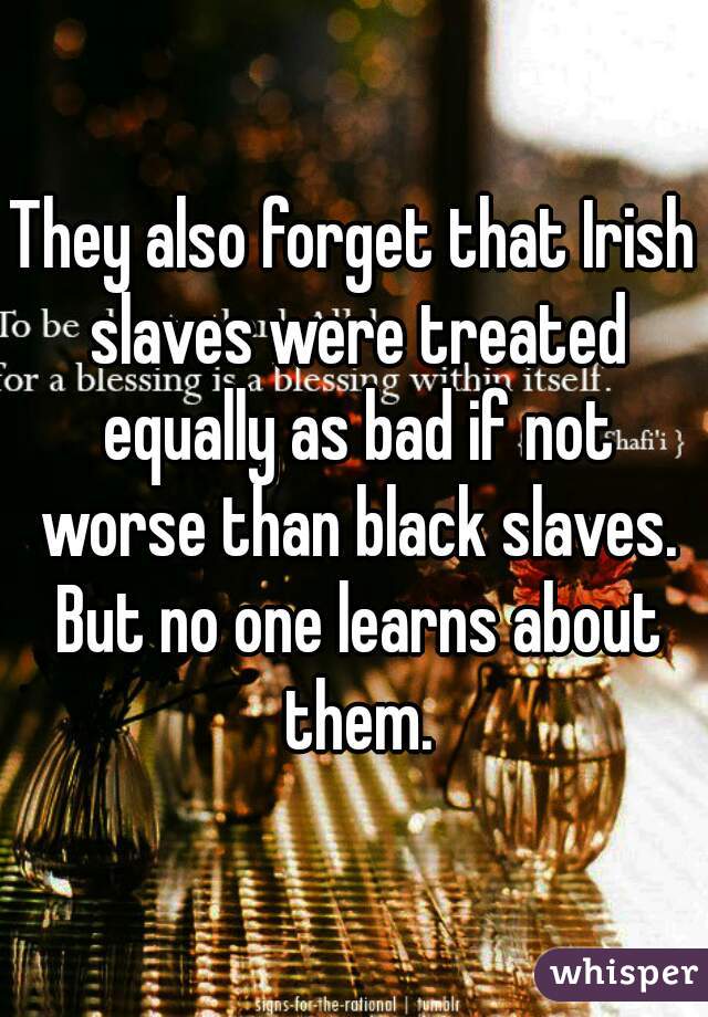 They also forget that Irish slaves were treated equally as bad if not worse than black slaves. But no one learns about them.