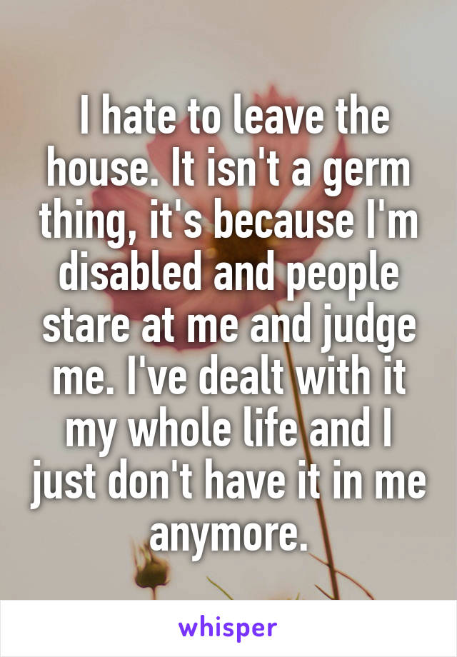  I hate to leave the house. It isn't a germ thing, it's because I'm disabled and people stare at me and judge me. I've dealt with it my whole life and I just don't have it in me anymore.